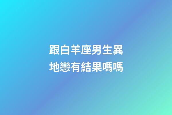 跟白羊座男生異地戀有結果嗎嗎-第1張-星座運勢-玄機派