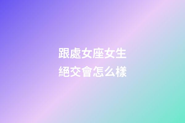 跟處女座女生絕交會怎么樣-第1張-星座運勢-玄機派