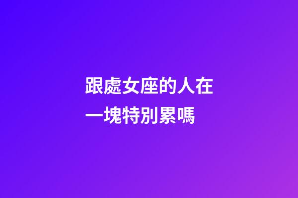 跟處女座的人在一塊特別累嗎-第1張-星座運勢-玄機派