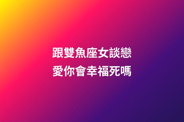 跟雙魚座女談戀愛你會幸福死嗎-第1張-星座運勢-玄機派