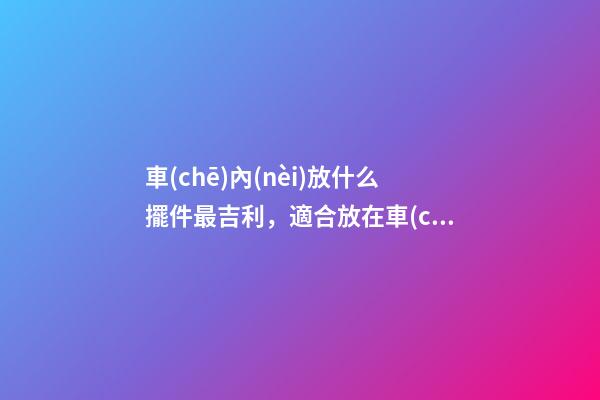 車(chē)內(nèi)放什么擺件最吉利，適合放在車(chē)內(nèi)的擺件