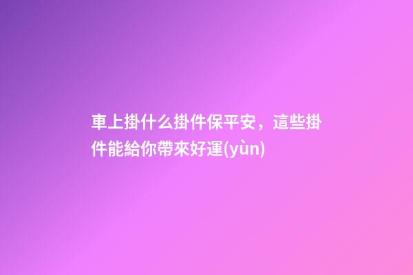 車上掛什么掛件保平安，這些掛件能給你帶來好運(yùn)