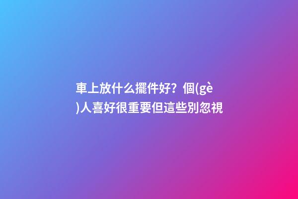 車上放什么擺件好？個(gè)人喜好很重要但這些別忽視
