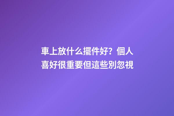 車上放什么擺件好？個人喜好很重要但這些別忽視