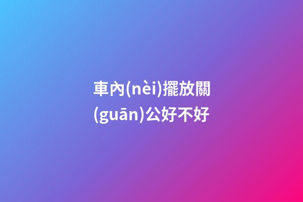 車內(nèi)擺放關(guān)公好不好