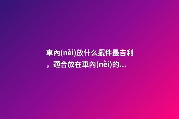 車內(nèi)放什么擺件最吉利，適合放在車內(nèi)的擺件