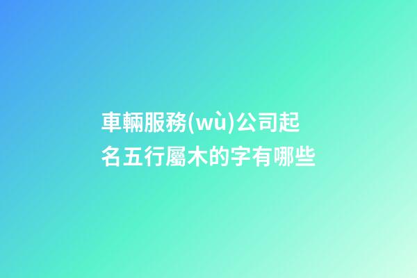 車輛服務(wù)公司起名五行屬木的字有哪些-第1張-公司起名-玄機(jī)派