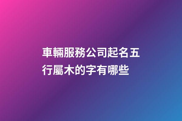 車輛服務公司起名五行屬木的字有哪些-第1張-公司起名-玄機派