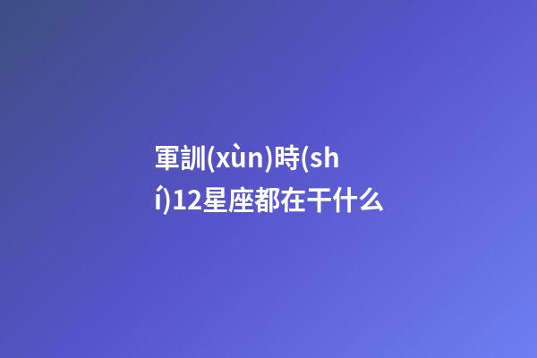 軍訓(xùn)時(shí)12星座都在干什么-第1張-星座運(yùn)勢(shì)-玄機(jī)派