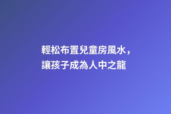 輕松布置兒童房風水，讓孩子成為人中之龍