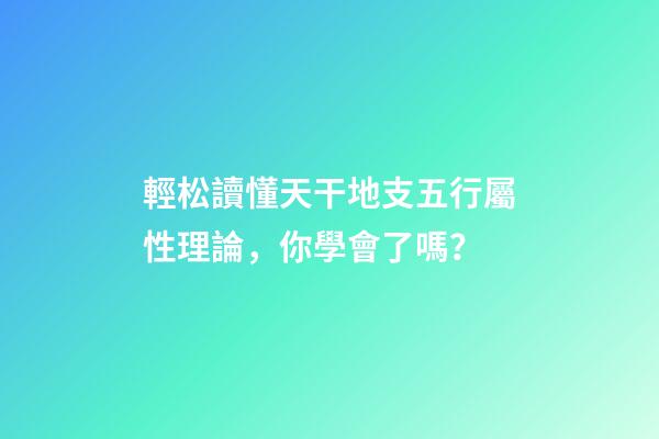 輕松讀懂天干地支五行屬性理論，你學會了嗎？