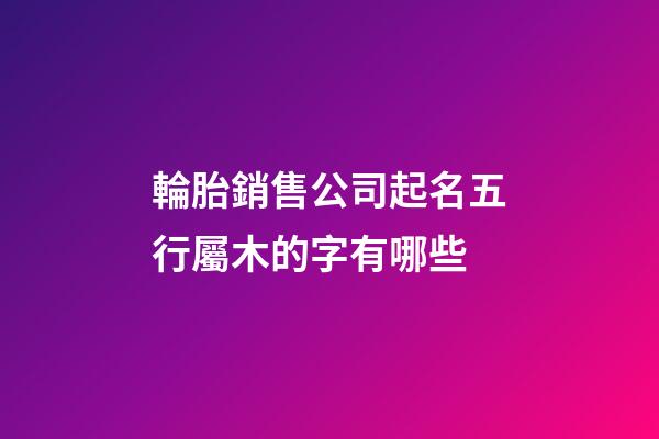 輪胎銷售公司起名五行屬木的字有哪些-第1張-公司起名-玄機派