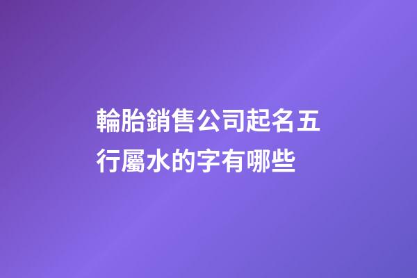 輪胎銷售公司起名五行屬水的字有哪些-第1張-公司起名-玄機(jī)派