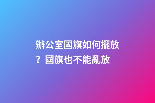 辦公室國旗如何擺放？國旗也不能亂放