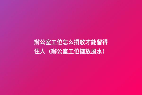 辦公室工位怎么擺放才能留得住人（辦公室工位擺放風水）