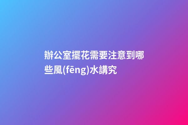 辦公室擺花需要注意到哪些風(fēng)水講究