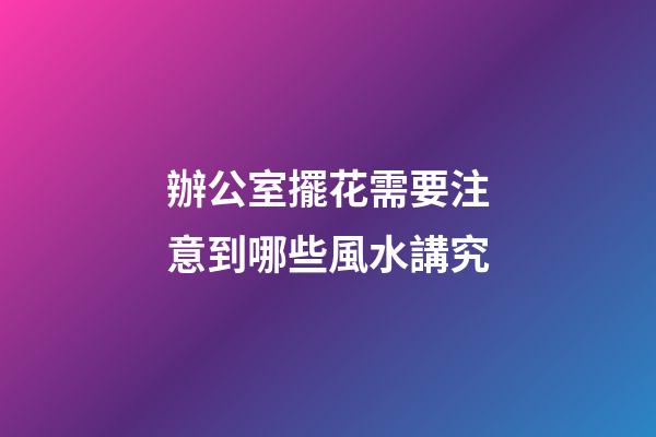 辦公室擺花需要注意到哪些風水講究