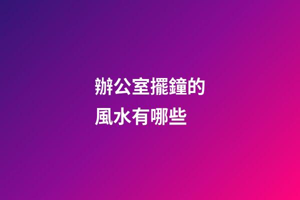 辦公室擺鐘的風水有哪些