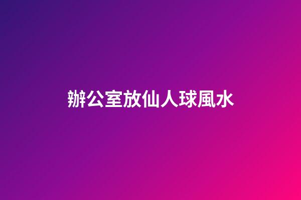 辦公室放仙人球風水