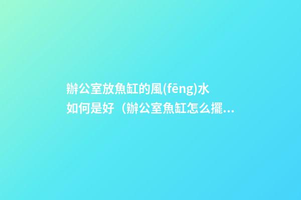 辦公室放魚缸的風(fēng)水如何是好（辦公室魚缸怎么擺放風(fēng)水好）