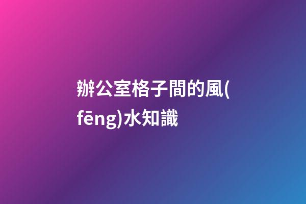 辦公室格子間的風(fēng)水知識