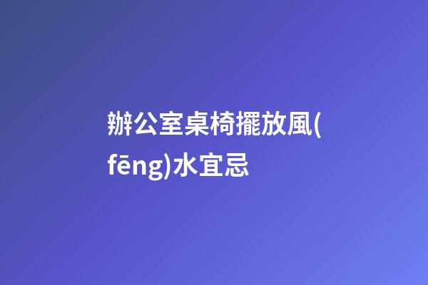 辦公室桌椅擺放風(fēng)水宜忌