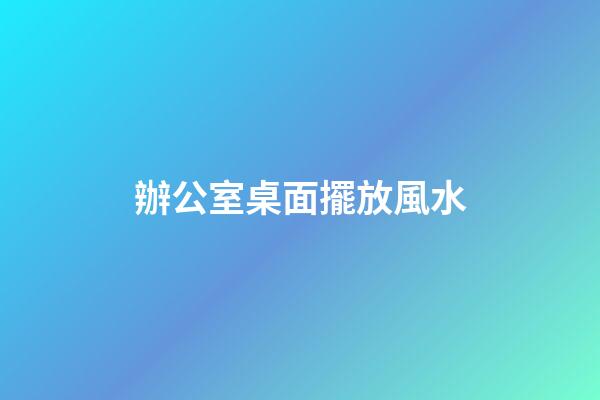 辦公室桌面擺放風水
