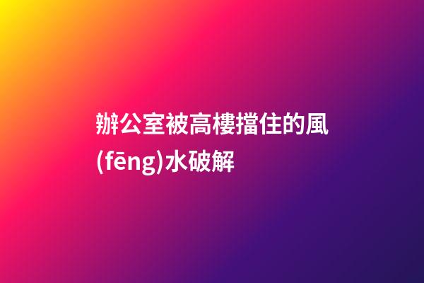 辦公室被高樓擋住的風(fēng)水破解