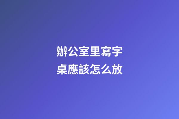 辦公室里寫字桌應該怎么放