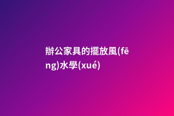 辦公家具的擺放風(fēng)水學(xué)