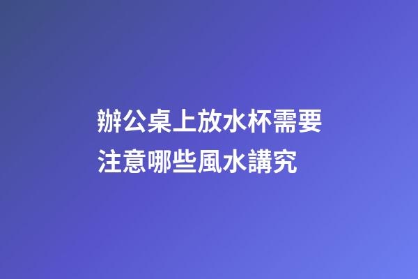 辦公桌上放水杯需要注意哪些風水講究