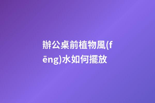 辦公桌前植物風(fēng)水如何擺放