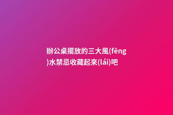 辦公桌擺放的三大風(fēng)水禁忌收藏起來(lái)吧