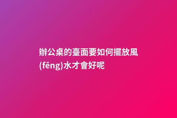 辦公桌的臺面要如何擺放風(fēng)水才會好呢