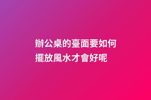 辦公桌的臺面要如何擺放風水才會好呢
