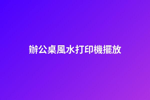 辦公桌風水打印機擺放