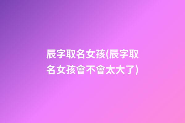 辰字取名女孩(辰字取名女孩會不會太大了)