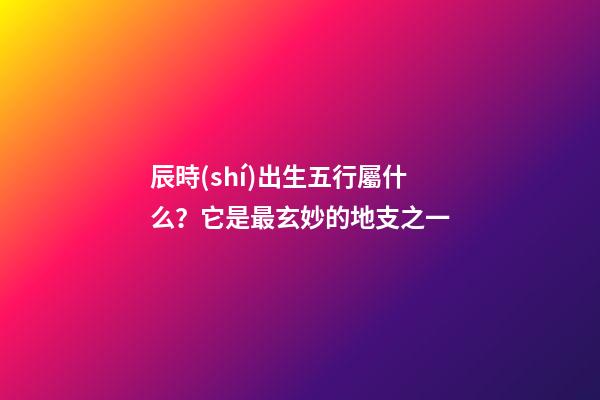 辰時(shí)出生五行屬什么？它是最玄妙的地支之一