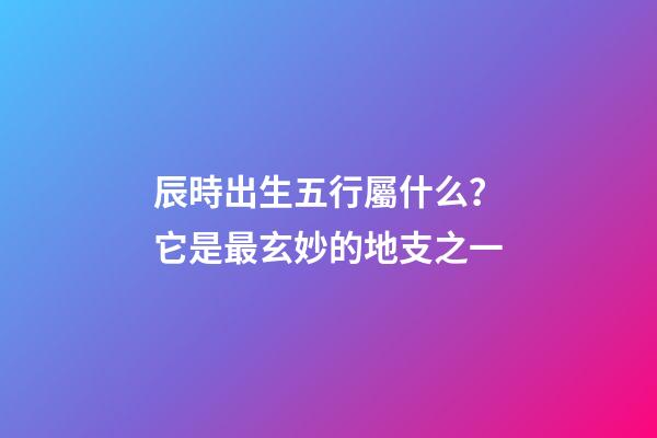 辰時出生五行屬什么？它是最玄妙的地支之一