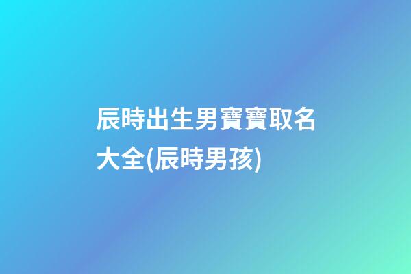 辰時出生男寶寶取名大全(辰時男孩)