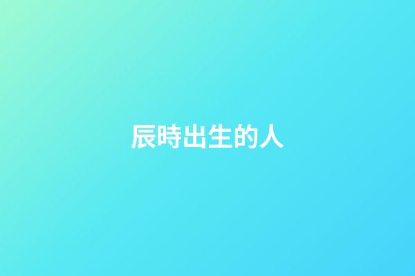 辰時出生的人（為什么辰時出生人壽命短）