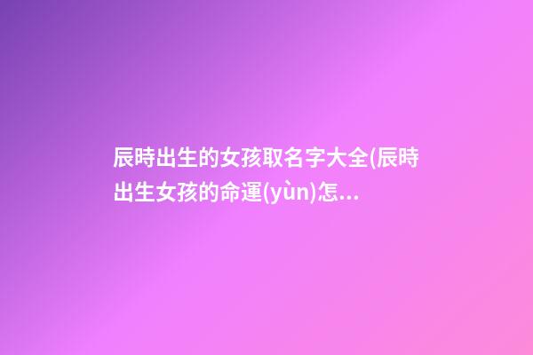 辰時出生的女孩取名字大全(辰時出生女孩的命運(yùn)怎么樣)
