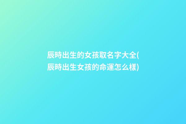 辰時出生的女孩取名字大全(辰時出生女孩的命運怎么樣)