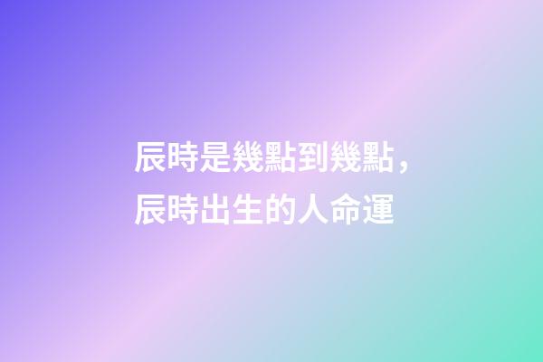 辰時是幾點到幾點，辰時出生的人命運