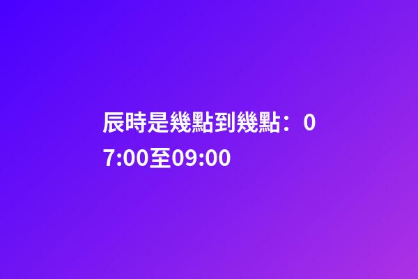 辰時是幾點到幾點：07:00至09:00