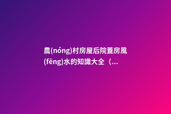 農(nóng)村房屋后院蓋房風(fēng)水的知識大全（農(nóng)村蓋房前后院應(yīng)注意什么）