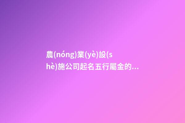 農(nóng)業(yè)設(shè)施公司起名五行屬金的字有哪些-第1張-公司起名-玄機(jī)派