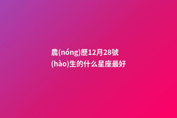 農(nóng)歷12月28號(hào)生的什么星座最好-第1張-星座運(yùn)勢(shì)-玄機(jī)派
