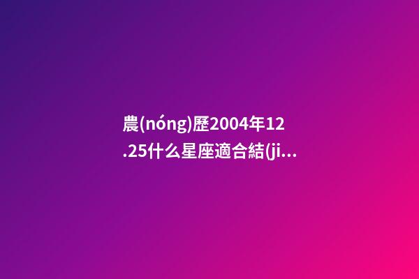 農(nóng)歷2004年12.25什么星座適合結(jié)婚-第1張-星座運(yùn)勢(shì)-玄機(jī)派