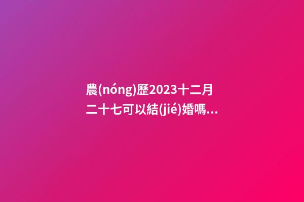 農(nóng)歷2023十二月二十七可以結(jié)婚嗎，結(jié)婚過大禮是什么意思？